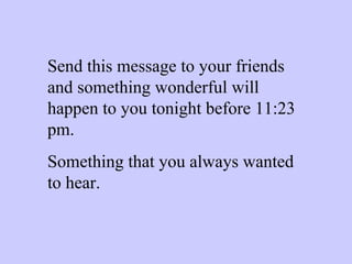 Send this message to your friends and something wonderful will happen to you tonight before 11:23 pm. Something that you always wanted to hear. 