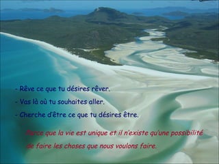 - Rêve ce que tu désires rêver. - Vas là où tu souhaites aller. - Cherche d’être ce que tu désires être. Parce que la vie est unique et il n’existe qu’une possibilité de faire les choses que nous voulons faire. 