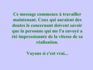 Ce message commence à travailler
maintenant. Ceux qui auraient des
doutes le concernant doivent savoir
que la personne qui me l'a envoyé a
été impressionnée de la vitesse de sa
réalisation.
Voyons si c'est vrai...
 