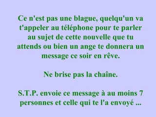 Ce n'est pas une blague, quelqu'un va
t'appeler au téléphone pour te parler
au sujet de cette nouvelle que tu
attends ou bien un ange te donnera un
message ce soir en rêve.
Ne brise pas la chaîne.
S.T.P. envoie ce message à au moins 7
personnes et celle qui te l'a envoyé ...
 