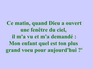 Ce matin, quand Dieu a ouvert
une fenêtre du ciel,
il m'a vu et m'a demandé :
Mon enfant quel est ton plus
grand voeu pour aujourd'hui ?'
 
