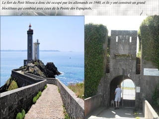 Le fort du Petit Minou a donc été occupé par les allemands en 1940, et ils y ont construit un grand
blockhaus qui combiné avec ceux de la Pointe des Espagnols,
 