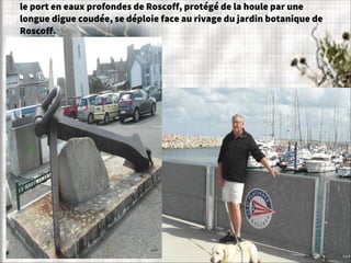 le port en eaux profondes de Roscoff, protégé de la houle par une
longue digue coudée, se déploie face au rivage du jardin botanique de
Roscoff.
 