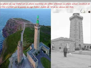 Le phare du cap Fréhel est un phare maritime des Côtes-d'Armor. Le phare actuel, construit de
1946 à 1950 sur la pointe du cap Fréhel, à près de 70 m au-dessus des flots,
 