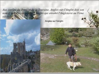 Angles sur l'anglin
Aux confins du Berry et de la Touraine, Angles-sur-l'Anglin doit son
nom à la tribu saxonne des Angles qui envahit l'Angleterre au Vème
siècle
 