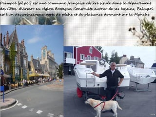 Paimpol [pɛ̃.pɔl] est une commune française côtière située dans le département
des Côtes-d'Armor en région Bretagne. Construite autour de ses bassins, Paimpol
est l'un des principaux ports de pêche et de plaisance donnant sur la Manche
 