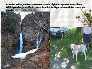 Près de Luchon, en Haute-Garonne dans la région Languedoc-Roussillon-
Midi-Pyrénées, la vallée du Lys est le point de départ de multiples la cascade
d'enfer
 