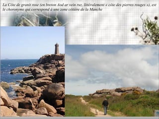 La Côte de granit rose (en breton Aod ar vein ruz, littéralement « côte des pierres rouges »), est
le choronyme qui correspond à une zone côtière de la Manche
 