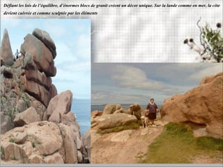 Défiant les lois de l’équilibre, d’énormes blocs de granit créent un décor unique. Sur la lande comme en mer, la côte
devient cuivrée et comme sculptée par les éléments
 