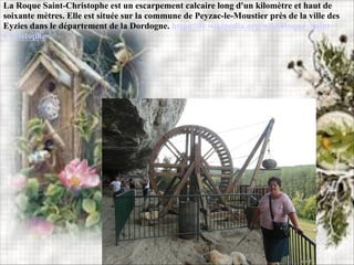 La Roque Saint-Christophe est un escarpement calcaire long d'un kilomètre et haut de
soixante mètres. Elle est située sur la commune de Peyzac-le-Moustier près de la ville des
Eyzies dans le département de la Dordogne. https://fr.wikipedia.org/wiki/Roque_Saint-
Christophe
 