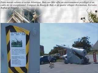 Entre marais salants et océan Atlantique, Batz-sur-Mer offre un environnement privilégié et un
cadre de vie exceptionnel. Composé du Bourg de Batz et de quatre villages (Kermoisan, Kervalet,
Roffiat et Trégaté),
 