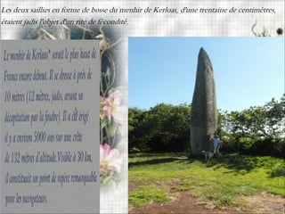 Les deux saillies en forme de bosse du menhir de Kerloas, d'une trentaine de centimètres,
étaient jadis l'objet d'un rite de fécondité.
 