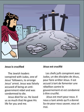 Jesus is crucified                 Jésus est crucifié

    The Jewish leaders               Les chefs juifs conspirent avec
conspired with Judas, one of       Judas, un des disciples de Jésus,
Jesus’ followers, to arrange       pour faire arrêter Jésus. Il est
Jesus’ arrest. Jesus was falsely   accusé à tort de fomenter une
accused of being an anti-          rébellion contre le
government rebel and was           gouvernement et est condamné
condemned to die.                  à être crucifié.
    Jesus died for us. He loved       Jésus est mort pour nous. Il
us so much that He gave His        nous a tant aimés qu'Il a donné
life for you and me.               Sa vie pour nous sauver, vous et
                                   moi.
 