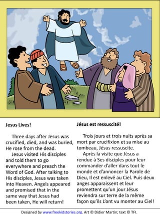 5




Jesus Lives!                           Jésus est ressuscité!

   Three days after Jesus was             Trois jours et trois nuits après sa
crucified, died, and was buried,       mort par crucifixion et sa mise au
He rose from the dead.                 tombeau, Jésus ressuscite.
   Jesus visited His disciples            Après la visite que Jésus a
and told them to go                    rendue à Ses disciples pour leur
everywhere and preach the              commander d’aller dans tout le
Word of God. After talking to          monde et d’annoncer la Parole de
His disciples, Jesus was taken         Dieu, Il est enlevé au Ciel. Puis deux
into Heaven. Angels appeared           anges apparaissent et leur
and promised that in the               promettent qu’un jour Jésus
same way that Jesus had                reviendra sur terre de la même
been taken, He will return!            façon qu’ils L’ont vu monter au Ciel!
       Designed by www.freekidstories.org. Art © Didier Martin; text © TFI.
 