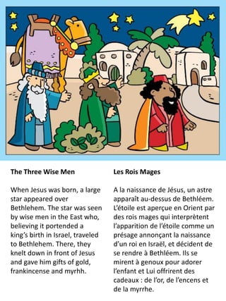 The Three Wise Men                 Les Rois Mages

When Jesus was born, a large       A la naissance de Jésus, un astre
star appeared over                 apparaît au-dessus de Bethléem.
Bethlehem. The star was seen       L’étoile est aperçue en Orient par
by wise men in the East who,       des rois mages qui interprètent
believing it portended a           l’apparition de l’étoile comme un
king’s birth in Israel, traveled   présage annonçant la naissance
to Bethlehem. There, they          d’un roi en Israël, et décident de
knelt down in front of Jesus       se rendre à Bethléem. Ils se
and gave him gifts of gold,        mirent à genoux pour adorer
frankincense and myrhh.            l’enfant et Lui offrirent des
                                   cadeaux : de l’or, de l’encens et
                                   de la myrrhe.
 
