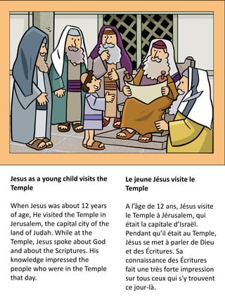Jesus as a young child visits the    Le jeune Jésus visite le
Temple                               Temple

When Jesus was about 12 years        A l’âge de 12 ans, Jésus visite
of age, He visited the Temple in     le Temple à Jérusalem, qui
Jerusalem, the capital city of the   était la capitale d’Israël.
land of Judah. While at the          Pendant qu’il était au Temple,
Temple, Jesus spoke about God        Jésus se met à parler de Dieu
and about the Scriptures. His        et des Écritures. Sa
knowledge impressed the              connaissance des Écritures
people who were in the Temple        fait une très forte impression
that day.                            sur tous ceux qui s'y trouvent
                                     ce jour-là.
 
