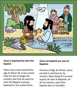 Jesus is baptized by John the    Jésus est baptisé par Jean le
Baptist                          Baptiste

When Jesus had reached the       Parvenu à l’âge de 30 ans, Jésus
age of about 30, it was nearly   est prêt à commencer Sa
time for Him to begin His        mission. Mais d’abord il se rend
ministry. But first He went to   auprès de Jean le Baptiste, un
John the Baptist and was         de ses cousins, pour être
baptized in the Jordan River.    baptisé dans le Jourdain.
 