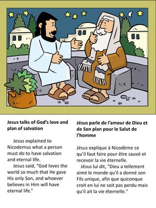 Jesus talks of God’s love and   Jésus parle de l’amour de Dieu et
plan of salvation               de Son plan pour le Salut de
                                l’homme
   Jesus explained to
Nicodemus what a person         Jésus explique à Nicodème ce
must do to have salvation       qu’il faut faire pour être sauvé et
and eternal life.               recevoir la vie éternelle.
   Jesus said, “God loves the     Jésus lui dit, "Dieu a tellement
world so much that He gave      aimé le monde qu'il a donné son
His only Son, and whoever       Fils unique, afin que quiconque
believes in Him will have       croit en lui ne soit pas perdu mais
eternal life.”                  qu'il ait la vie éternelle."
 