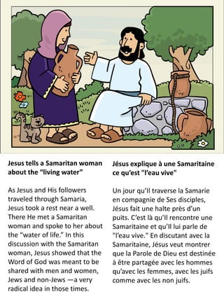 Jesus tells a Samaritan woman    Jésus explique à une Samaritaine
about the “living water”         ce qu’est "l’eau vive"

As Jesus and His followers       Un jour qu’Il traverse la Samarie
traveled through Samaria,        en compagnie de Ses disciples,
Jesus took a rest near a well.   Jésus fait une halte près d’un
There He met a Samaritan         puits. C’est là qu’Il rencontre une
woman and spoke to her about     Samaritaine et qu’Il lui parle de
the “water of life.” In this     "l’eau vive." En discutant avec la
discussion with the Samaritan    Samaritaine, Jésus veut montrer
woman, Jesus showed that the     que la Parole de Dieu est destinée
Word of God was meant to be      à être partagée avec les hommes
shared with men and women,       qu’avec les femmes, avec les juifs
Jews and non-Jews —a very        comme avec les non juifs.
radical idea in those times.
 