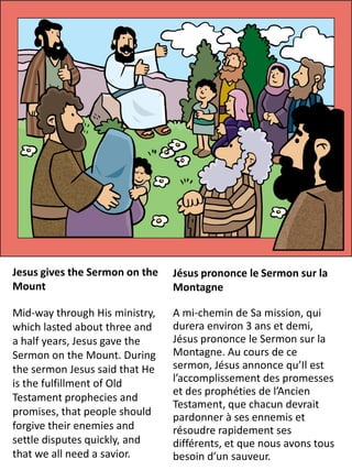 Jesus gives the Sermon on the   Jésus prononce le Sermon sur la
Mount                           Montagne

Mid-way through His ministry,   A mi-chemin de Sa mission, qui
which lasted about three and    durera environ 3 ans et demi,
a half years, Jesus gave the    Jésus prononce le Sermon sur la
Sermon on the Mount. During     Montagne. Au cours de ce
the sermon Jesus said that He   sermon, Jésus annonce qu’Il est
is the fulfillment of Old       l’accomplissement des promesses
                                et des prophéties de l’Ancien
Testament prophecies and
                                Testament, que chacun devrait
promises, that people should    pardonner à ses ennemis et
forgive their enemies and       résoudre rapidement ses
settle disputes quickly, and    différents, et que nous avons tous
that we all need a savior.      besoin d’un sauveur.
 