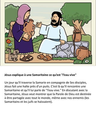 Jésus explique à une Samaritaine ce qu’est "l’eau vive"
Un jour qu’Il traverse la Samarie en compagnie de Ses disciples,
Jésus fait une halte près d’un puits. C’est là qu’Il rencontre une
Samaritaine et qu’Il lui parle de "l’eau vive." En discutant avec la
Samaritaine, Jésus veut montrer que la Parole de Dieu est destinée
à être partagée avec tout le monde, même avec nos ennemis (les
Samaritains et les juifs se haïssaient).
 
