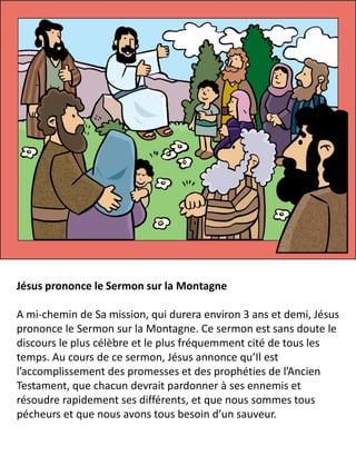 Jésus prononce le Sermon sur la Montagne
A mi-chemin de Sa mission, qui durera environ 3 ans et demi, Jésus
prononce le Sermon sur la Montagne. Ce sermon est sans doute le
discours le plus célèbre et le plus fréquemment cité de tous les
temps. Au cours de ce sermon, Jésus annonce qu’Il est
l’accomplissement des promesses et des prophéties de l’Ancien
Testament, que chacun devrait pardonner à ses ennemis et
résoudre rapidement ses différents, et que nous sommes tous
pécheurs et que nous avons tous besoin d’un sauveur.
 