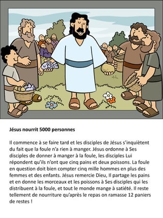 Jésus nourrit 5000 personnes
Il commence à se faire tard et les disciples de Jésus s’inquiètent
du fait que la foule n’a rien à manger. Jésus ordonne à Ses
disciples de donner à manger à la foule, les disciples Lui
répondent qu’ils n’ont que cinq pains et deux poissons. La foule
en question doit bien compter cinq mille hommes en plus des
femmes et des enfants. Jésus remercie Dieu, Il partage les pains
et en donne les morceaux et les poissons à Ses disciples qui les
distribuent à la foule, et tout le monde mange à satiété. Il reste
tellement de nourriture qu’après le repas on ramasse 12 paniers
de restes !
 