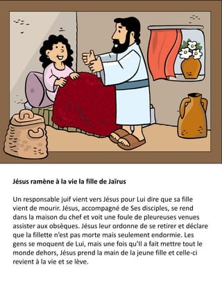 Jésus ramène à la vie la fille de Jaïrus
Un responsable juif vient vers Jésus pour Lui dire que sa fille
vient de mourir. Jésus, accompagné de Ses disciples, se rend
dans la maison du chef et voit une foule de pleureuses venues
assister aux obsèques. Jésus leur ordonne de se retirer et déclare
que la fillette n’est pas morte mais seulement endormie. Les
gens se moquent de Lui, mais une fois qu’Il a fait mettre tout le
monde dehors, Jésus prend la main de la jeune fille et celle-ci
revient à la vie et se lève.
 