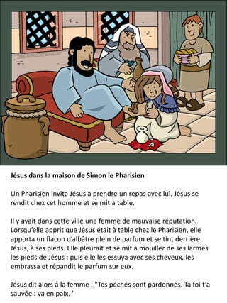 Jésus dans la maison de Simon le Pharisien
Un Pharisien invita Jésus à prendre un repas avec lui. Jésus se
rendit chez cet homme et se mit à table.
Il y avait dans cette ville une femme de mauvaise réputation.
Lorsqu’elle apprit que Jésus était à table chez le Pharisien, elle
apporta un flacon d’albâtre plein de parfum et se tint derrière
Jésus, à ses pieds. Elle pleurait et se mit à mouiller de ses larmes
les pieds de Jésus ; puis elle les essuya avec ses cheveux, les
embrassa et répandit le parfum sur eux.
Jésus dit alors à la femme : "Tes péchés sont pardonnés. Ta foi t’a
sauvée : va en paix. "
 