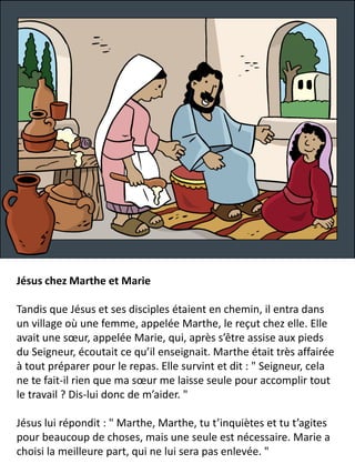 Jésus chez Marthe et Marie
Tandis que Jésus et ses disciples étaient en chemin, il entra dans
un village où une femme, appelée Marthe, le reçut chez elle. Elle
avait une sœur, appelée Marie, qui, après s’être assise aux pieds
du Seigneur, écoutait ce qu’il enseignait. Marthe était très affairée
à tout préparer pour le repas. Elle survint et dit : " Seigneur, cela
ne te fait-il rien que ma sœur me laisse seule pour accomplir tout
le travail ? Dis-lui donc de m’aider. "
Jésus lui répondit : " Marthe, Marthe, tu t’inquiètes et tu t’agites
pour beaucoup de choses, mais une seule est nécessaire. Marie a
choisi la meilleure part, qui ne lui sera pas enlevée. "
 