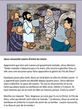Jésus ressuscite Lazare d’entre les morts
Apprenant que Son ami Lazare est gravement malade, Jésus déclare:
"Cette maladie n’aboutira pas à la mort, elle servira à glorifier Dieu et
elle sera une occasion pour faire apparaître la gloire du Fils de Dieu!"
Quelques jours plus tard, Jésus se rend dans la ville où réside Lazare : Il
y apprend que Lazare est décédé depuis quatre jours. Jésus déclare
alors à Marthe, la sœur de Lazare: “Je suis la résurrection et la vie.
Celui qui place toute sa confiance en Moi vivra, même s’il meurt. Et
tout homme qui vit et croit en Moi ne mourra jamais. Crois-tu cela?"
Marthe Lui répond: "Oui, Seigneur, je crois que Tu es le Christ, le Fils de
Dieu, celui qui devait venir dans le monde." Là-dessus, Jésus se rend au
tombeau et ordonne à Lazare de sortir de sa tombe. Lazare ressuscite,
il se lève et sort de la tombe !
 