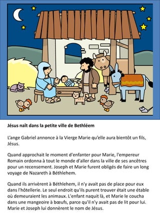 Jésus naît dans la petite ville de Bethléem
L’ange Gabriel annonce à la Vierge Marie qu’elle aura bientôt un fils,
Jésus.
Quand approchait le moment d'enfanter pour Marie, l'empereur
Romain ordonna à tout le monde d'aller dans la ville de ses ancêtres
pour un recensement. Joseph et Marie furent obligés de faire un long
voyage de Nazareth à Béthlehem.
Quand ils arrivèrent à Béthlehem, il n'y avait pas de place pour eux
dans l'hôtellerie. Le seul endroit qu'ils purent trouver était une étable
où demeuraient les animaux. L'enfant naquit là, et Marie le coucha
dans une mangeoire à bœufs, parce qu'il n'y avait pas de lit pour lui.
Marie et Joseph lui donnèrent le nom de Jésus.
 