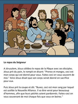 Le repas du Seigneur
A Jérusalem, Jésus célébra le repas de la Pâque avec ses disciples.
Jésus prit du pain, le rompit en disant: "Prenez et mangez, ceci est
mon corps qui est donné pour vous. Faites-ceci en vous souvent de
moi." Ainsi Jésus disait que son corps serait donné en sacrifice
pour eux.
Puis Jésus prit la coupe et dit: "Buvez, ceci est mon sang par lequel
est scellée la Nouvelle Alliance. Il va être versé pour beaucoup
d'hommes, afin que leurs péchés soient pardonnés. Faites-ceci en
vous souvenant de moi chaque fois que vous en boirez."
 