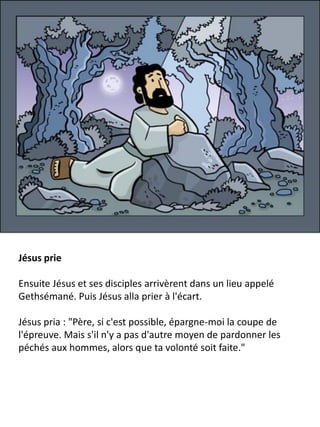 Jésus prie
Ensuite Jésus et ses disciples arrivèrent dans un lieu appelé
Gethsémané. Puis Jésus alla prier à l'écart.
Jésus pria : "Père, si c'est possible, épargne-moi la coupe de
l'épreuve. Mais s'il n'y a pas d'autre moyen de pardonner les
péchés aux hommes, alors que ta volonté soit faite."
 