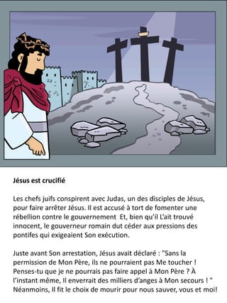Jésus est crucifié
Les chefs juifs conspirent avec Judas, un des disciples de Jésus,
pour faire arrêter Jésus. Il est accusé à tort de fomenter une
rébellion contre le gouvernement Et, bien qu’il L’ait trouvé
innocent, le gouverneur romain dut céder aux pressions des
pontifes qui exigeaient Son exécution.
Juste avant Son arrestation, Jésus avait déclaré : "Sans la
permission de Mon Père, ils ne pourraient pas Me toucher !
Penses-tu que je ne pourrais pas faire appel à Mon Père ? À
l’instant même, Il enverrait des milliers d’anges à Mon secours ! "
Néanmoins, Il fit le choix de mourir pour nous sauver, vous et moi!
 