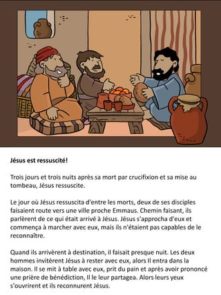Jésus est ressuscité!
Trois jours et trois nuits après sa mort par crucifixion et sa mise au
tombeau, Jésus ressuscite.
Le jour où Jésus ressuscita d'entre les morts, deux de ses disciples
faisaient route vers une ville proche Emmaus. Chemin faisant, ils
parlèrent de ce qui était arrivé à Jésus. Jésus s'approcha d'eux et
commença à marcher avec eux, mais ils n'étaient pas capables de le
reconnaître.
Quand ils arrivèrent à destination, il faisait presque nuit. Les deux
hommes invitèrent Jésus à rester avec eux, alors Il entra dans la
maison. Il se mit à table avec eux, prit du pain et après avoir prononcé
une prière de bénédiction, Il le leur partagea. Alors leurs yeux
s'ouvrirent et ils reconnurent Jésus.
 