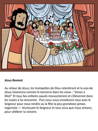 Jésus Revient
Au retour de Jésus, les trompettes de Dieu retentiront et la voix de
Jésus résonnera comme le tonnerre dans les cieux : "Venez à
Moi!" Et tous Ses enfants sauvés ressusciteront et s’élèveront dans
les nuées à Sa rencontre. Puis nous nous envolerons tous avec le
Seigneur pour nous rendre au la fête la plus grandiose jamais
organisée — réunissant le Seigneur et tous ceux que nous aimons,
pour célébrer la victoire.
 