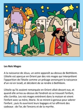 Les Rois Mages
A la naissance de Jésus, un astre apparaît au-dessus de Bethléem.
L’étoile est aperçue en Orient par des rois mages qui interprètent
l’apparition de l’étoile comme un présage annonçant la naissance
d’un roi en Israël, et décident de se rendre à Bethléem.
L’étoile qu’ils avaient remarquée en Orient allait devant eux, et
quand elle arriva au-dessus de l’endroit où se trouvait l’enfant,
elle s’arrêta. Les rois mages entrèrent dans la maison et virent
l’enfant avec sa mère, Marie. Ils se mirent à genoux pour adorer
l’enfant ; puis ils ouvrirent leurs bagages et lui offrirent des
cadeaux : de l’or, de l’encens et de la myrrhe.
 