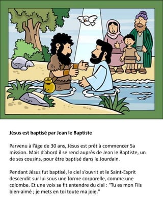 Jésus est baptisé par Jean le Baptiste
Parvenu à l’âge de 30 ans, Jésus est prêt à commencer Sa
mission. Mais d’abord il se rend auprès de Jean le Baptiste, un
de ses cousins, pour être baptisé dans le Jourdain.
Pendant Jésus fut baptisé, le ciel s’ouvrit et le Saint-Esprit
descendit sur lui sous une forme corporelle, comme une
colombe. Et une voix se fit entendre du ciel : "Tu es mon Fils
bien-aimé ; je mets en toi toute ma joie."
 