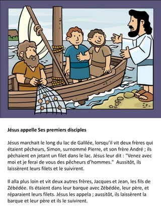 Jésus appelle Ses premiers disciples
Jésus marchait le long du lac de Galilée, lorsqu’il vit deux frères qui
étaient pêcheurs, Simon, surnommé Pierre, et son frère André ; ils
pêchaient en jetant un filet dans le lac. Jésus leur dit : "Venez avec
moi et je ferai de vous des pêcheurs d’hommes." Aussitôt, ils
laissèrent leurs filets et le suivirent.
Il alla plus loin et vit deux autres frères, Jacques et Jean, les fils de
Zébédée. Ils étaient dans leur barque avec Zébédée, leur père, et
réparaient leurs filets. Jésus les appela ; aussitôt, ils laissèrent la
barque et leur père et ils le suivirent.
 