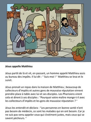 Jésus appelle Matthieu
Jésus partit de là et vit, en passant, un homme appelé Matthieu assis
au bureau des impôts. Il lui dit : " Suis-moi ! " Matthieu se leva et le
suivit.
Jésus prenait un repas dans la maison de Matthieu ; beaucoup de
collecteurs d’impôts et autres gens de mauvaise réputation vinrent
prendre place à table avec lui et ses disciples. Les Pharisiens virent
cela et dirent à ses disciples : "Pourquoi votre maître mange-t-il avec
les collecteurs d’impôts et les gens de mauvaise réputation ? "
Jésus les entendit et déclara : "Les personnes en bonne santé n’ont
pas besoin de médecin, ce sont les malades qui en ont besoin. Car je
ne suis pas venu appeler ceux qui s’estiment justes, mais ceux qui se
savent pécheurs. "
 