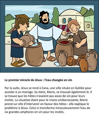 Le premier miracle de Jésus : l’eau changée en vin
Par la suite, Jésus se rend à Cana, une ville située en Galilée pour
assister à un mariage. Sa mère, Marie, se trouvait également là. Il
se trouve que les hôtes n’avaient pas assez de vin pour leurs
invités. La situation étant pour le moins embarrassante, Marie
prend sur elle d’intervenir en faveur des hôtes : elle explique le
problème à Jésus. Celui-ci transforme miraculeusement l’eau de
six grandes amphores en vin pour les invités.
 