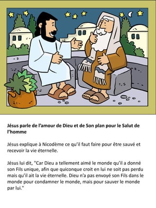 Jésus parle de l’amour de Dieu et de Son plan pour le Salut de
l’homme
Jésus explique à Nicodème ce qu’il faut faire pour être sauvé et
recevoir la vie éternelle.
Jésus lui dit, "Car Dieu a tellement aimé le monde qu’il a donné
son Fils unique, afin que quiconque croit en lui ne soit pas perdu
mais qu’il ait la vie éternelle. Dieu n’a pas envoyé son Fils dans le
monde pour condamner le monde, mais pour sauver le monde
par lui."
 