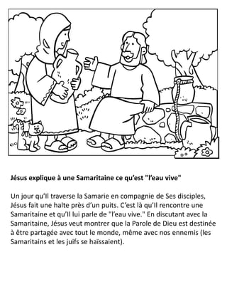 Jésus explique à une Samaritaine ce qu’est "l’eau vive"
Un jour qu’Il traverse la Samarie en compagnie de Ses disciples,
Jésus fait une halte près d’un puits. C’est là qu’Il rencontre une
Samaritaine et qu’Il lui parle de "l’eau vive." En discutant avec la
Samaritaine, Jésus veut montrer que la Parole de Dieu est destinée
à être partagée avec tout le monde, même avec nos ennemis (les
Samaritains et les juifs se haïssaient).
 