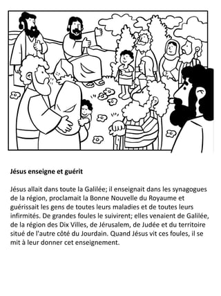 Jésus enseigne et guérit
Jésus allait dans toute la Galilée; il enseignait dans les synagogues
de la région, proclamait la Bonne Nouvelle du Royaume et
guérissait les gens de toutes leurs maladies et de toutes leurs
infirmités. De grandes foules le suivirent; elles venaient de Galilée,
de la région des Dix Villes, de Jérusalem, de Judée et du territoire
situé de l'autre côté du Jourdain. Quand Jésus vit ces foules, il se
mit à leur donner cet enseignement.
 