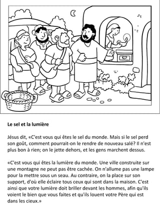 Le sel et la lumière
Jésus dit, «C'est vous qui êtes le sel du monde. Mais si le sel perd
son goût, comment pourrait-on le rendre de nouveau salé? Il n'est
plus bon à rien; on le jette dehors, et les gens marchent dessus.
«C'est vous qui êtes la lumière du monde. Une ville construite sur
une montagne ne peut pas être cachée. On n'allume pas une lampe
pour la mettre sous un seau. Au contraire, on la place sur son
support, d'où elle éclaire tous ceux qui sont dans la maison. C'est
ainsi que votre lumière doit briller devant les hommes, afin qu'ils
voient le bien que vous faites et qu'ils louent votre Père qui est
dans les cieux.»
 