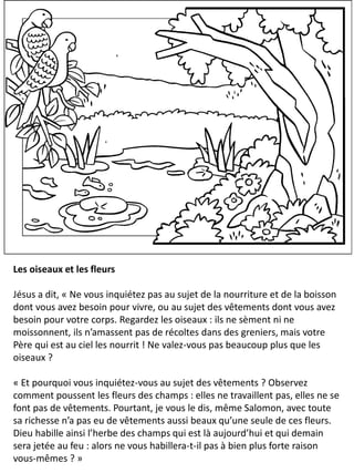 Les oiseaux et les fleurs
Jésus a dit, « Ne vous inquiétez pas au sujet de la nourriture et de la boisson
dont vous avez besoin pour vivre, ou au sujet des vêtements dont vous avez
besoin pour votre corps. Regardez les oiseaux : ils ne sèment ni ne
moissonnent, ils n’amassent pas de récoltes dans des greniers, mais votre
Père qui est au ciel les nourrit ! Ne valez-vous pas beaucoup plus que les
oiseaux ?
« Et pourquoi vous inquiétez-vous au sujet des vêtements ? Observez
comment poussent les fleurs des champs : elles ne travaillent pas, elles ne se
font pas de vêtements. Pourtant, je vous le dis, même Salomon, avec toute
sa richesse n’a pas eu de vêtements aussi beaux qu’une seule de ces fleurs.
Dieu habille ainsi l’herbe des champs qui est là aujourd’hui et qui demain
sera jetée au feu : alors ne vous habillera-t-il pas à bien plus forte raison
vous-mêmes ? »
 