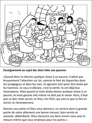 Enseignement au sujet des dons faits aux pauvres
«Quand donc tu donnes quelque chose à un pauvre, n'attire pas
bruyamment l'attention sur toi, comme le font les hypocrites dans
les synagogues et dans les rues: ils agissent ainsi pour être loués par
les hommes. Je vous le déclare, c'est la vérité: ils ont déjà leur
récompense. Mais quand ta main droite donne quelque chose à un
pauvre, ta main gauche elle-même ne doit pas le savoir. Ainsi, il faut
que ce don reste secret; et Dieu, ton Père, qui voit ce que tu fais en
secret, te récompensera.
Donnez aux autres et Dieu vous donnera: on versera dans la grande
poche de votre vêtement une bonne mesure, bien serrée et
secouée, débordante. Dieu mesurera ses dons envers vous avec la
mesure même que vous employez pour les autres.»
 