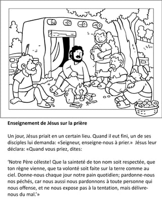 Enseignement de Jésus sur la prière
Un jour, Jésus priait en un certain lieu. Quand il eut fini, un de ses
disciples lui demanda: «Seigneur, enseigne-nous à prier.» Jésus leur
déclara: «Quand vous priez, dites:
‘Notre Père céleste! Que la sainteté de ton nom soit respectée, que
ton règne vienne, que ta volonté soit faite sur la terre comme au
ciel. Donne-nous chaque jour notre pain quotidien; pardonne-nous
nos péchés, car nous aussi nous pardonnons à toute personne qui
nous offense, et ne nous expose pas à la tentation, mais délivre-
nous du mal.’»
 