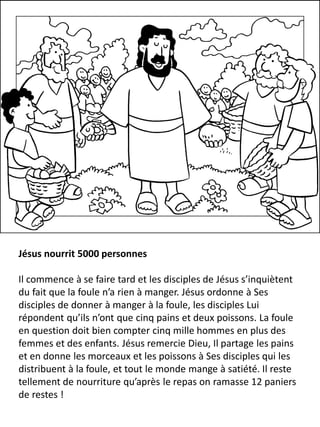 Jésus nourrit 5000 personnes
Il commence à se faire tard et les disciples de Jésus s’inquiètent
du fait que la foule n’a rien à manger. Jésus ordonne à Ses
disciples de donner à manger à la foule, les disciples Lui
répondent qu’ils n’ont que cinq pains et deux poissons. La foule
en question doit bien compter cinq mille hommes en plus des
femmes et des enfants. Jésus remercie Dieu, Il partage les pains
et en donne les morceaux et les poissons à Ses disciples qui les
distribuent à la foule, et tout le monde mange à satiété. Il reste
tellement de nourriture qu’après le repas on ramasse 12 paniers
de restes !
 
